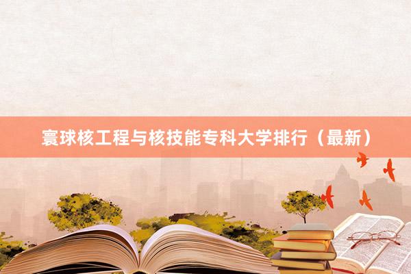 寰球核工程与核技能专科大学排行（最新）