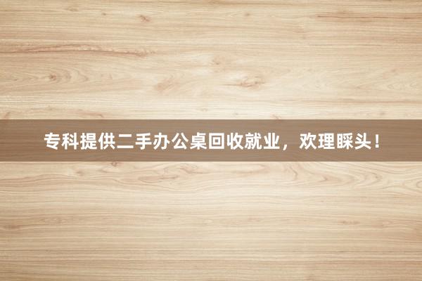 专科提供二手办公桌回收就业，欢理睬头！