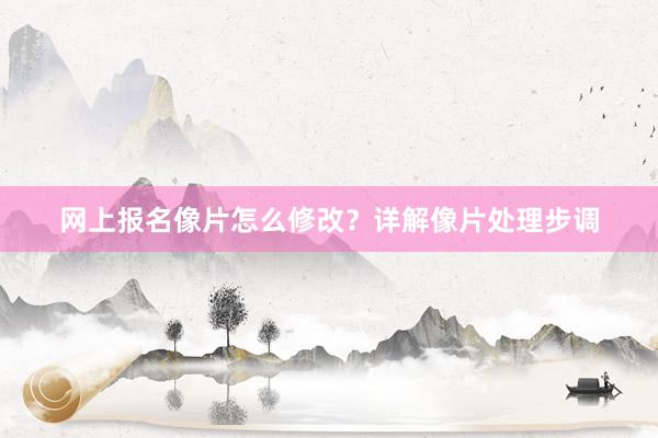 网上报名像片怎么修改？详解像片处理步调