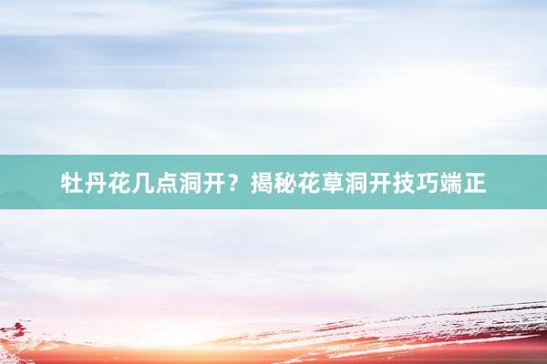牡丹花几点洞开？揭秘花草洞开技巧端正