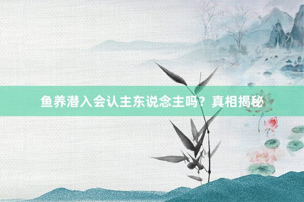 鱼养潜入会认主东说念主吗？真相揭秘